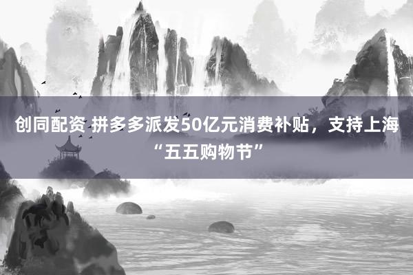 创同配资 拼多多派发50亿元消费补贴，支持上海“五五购物节”