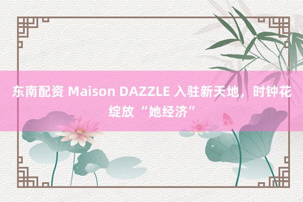 东南配资 Maison DAZZLE 入驻新天地，时钟花绽放 “她经济”