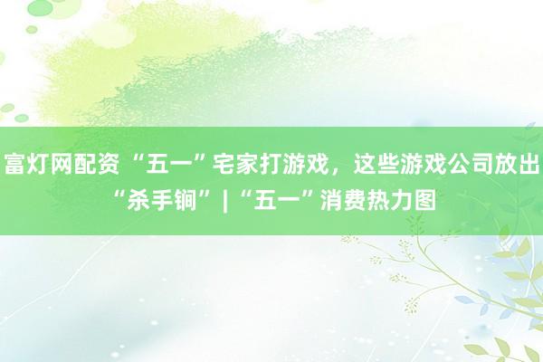 富灯网配资 “五一”宅家打游戏，这些游戏公司放出“杀手锏” | “五一”消费热力图