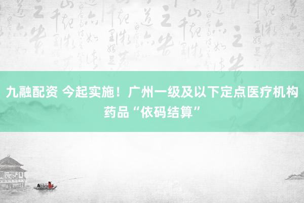 九融配资 今起实施！广州一级及以下定点医疗机构药品“依码结算”