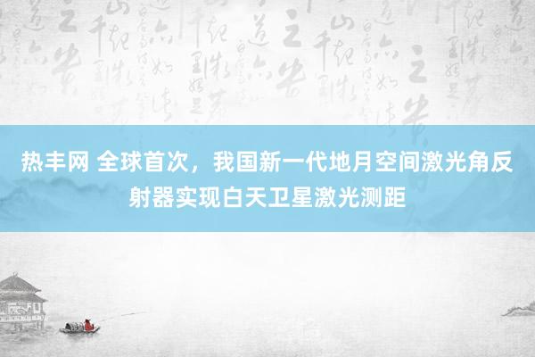 热丰网 全球首次，我国新一代地月空间激光角反射器实现白天卫星激光测距
