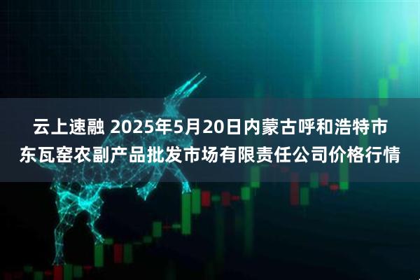 云上速融 2025年5月20日内蒙古呼和浩特市东瓦窑农副产品批发市场有限责任公司价格行情