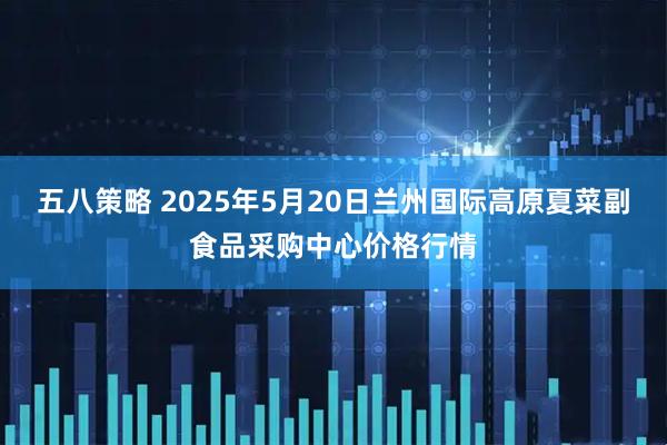 五八策略 2025年5月20日兰州国际高原夏菜副食品采购中心价格行情