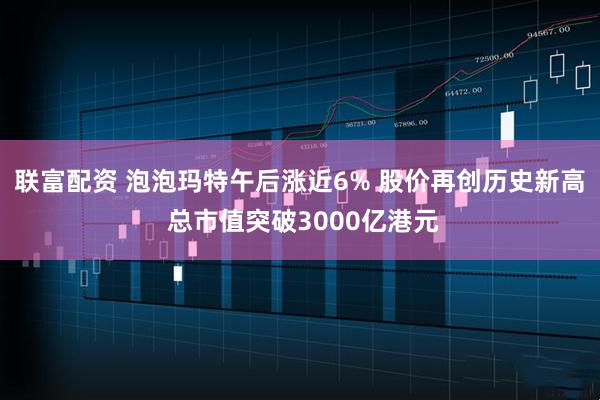 联富配资 泡泡玛特午后涨近6% 股价再创历史新高 总市值突破3000亿港元
