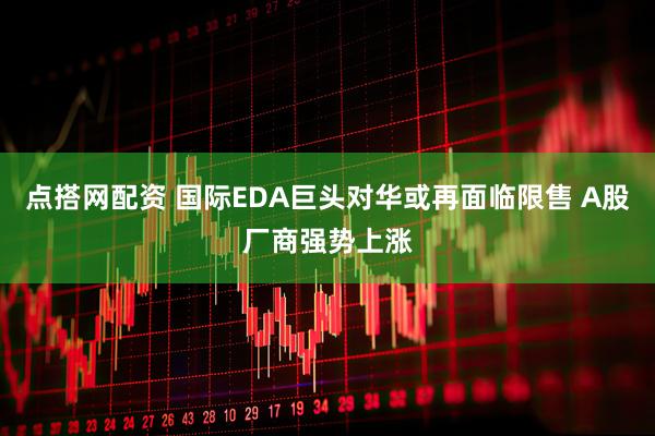 点搭网配资 国际EDA巨头对华或再面临限售 A股厂商强势上涨