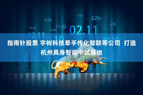 指南针股票 宇树科技牵手传化智联等公司  打造杭州具身智能中试基地