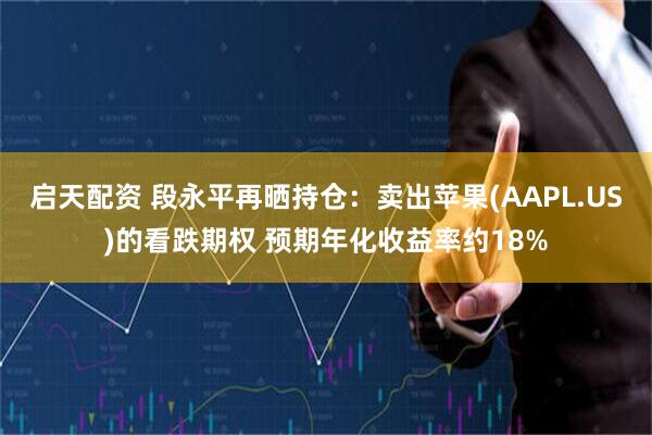 启天配资 段永平再晒持仓：卖出苹果(AAPL.US)的看跌期权 预期年化收益率约18%