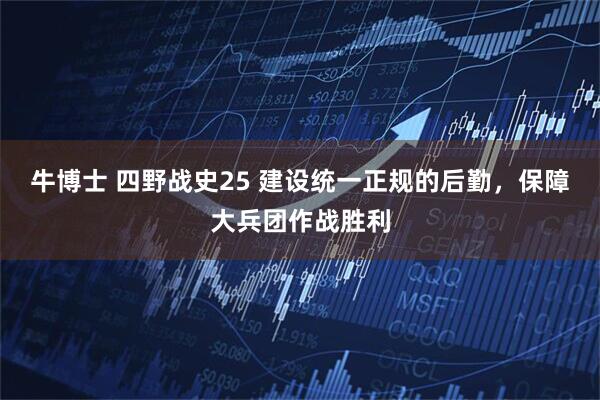 牛博士 四野战史25 建设统一正规的后勤，保障大兵团作战胜利
