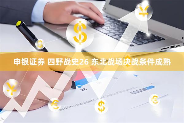 申银证券 四野战史26 东北战场决战条件成熟