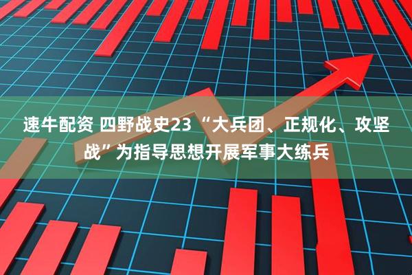 速牛配资 四野战史23 “大兵团、正规化、攻坚战”为指导思想开展军事大练兵
