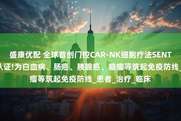 盛康优配 全球首创门控CAR-NK细胞疗法SENTI-202获孤儿药认证!为白血病、肠癌、胰腺癌、脑瘤等筑起免疫防线_患者_治疗_临床