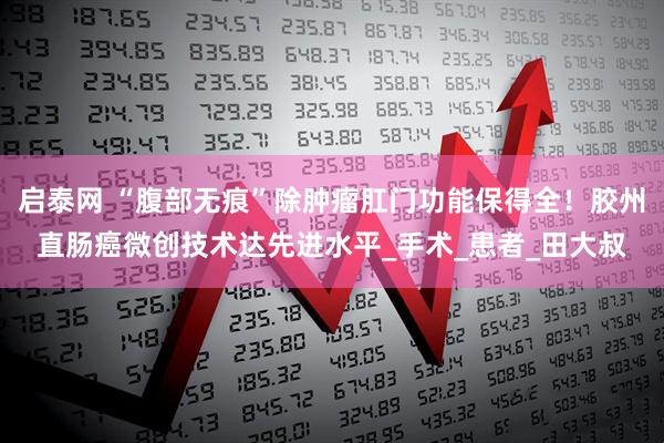 启泰网 “腹部无痕”除肿瘤肛门功能保得全！胶州直肠癌微创技术达先进水平_手术_患者_田大叔