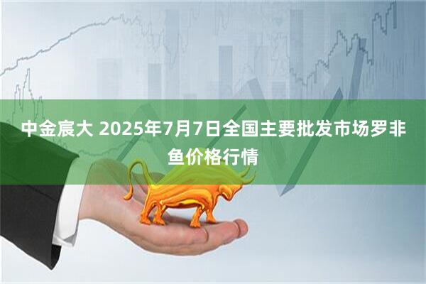 中金宸大 2025年7月7日全国主要批发市场罗非鱼价格行情