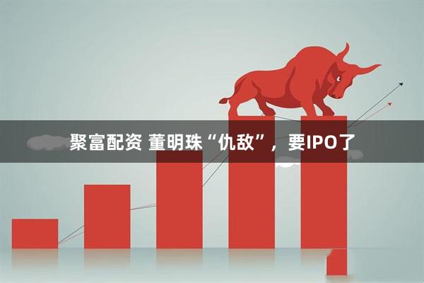聚富配资 董明珠“仇敌”，要IPO了