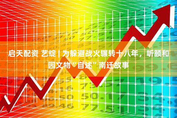 启天配资 艺绽 | 为躲避战火辗转十八年，听颐和园文物“自述”南迁故事