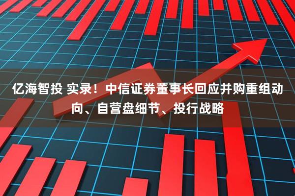 亿海智投 实录！中信证券董事长回应并购重组动向、自营盘细节、投行战略