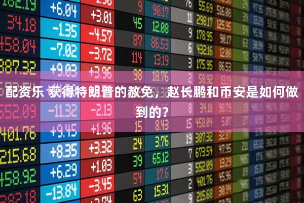 配资乐 获得特朗普的赦免，赵长鹏和币安是如何做到的？