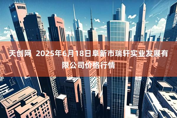 天创网  2025年6月18日阜新市瑞轩实业发展有限公司价格行情