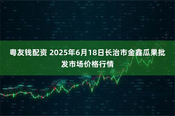 粤友钱配资 2025年6月18日长治市金鑫瓜果批发市场价格行情
