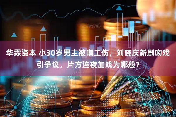 华霖资本 小30岁男主被嘲工伤，刘晓庆新剧吻戏引争议，片方连夜加戏为哪般？