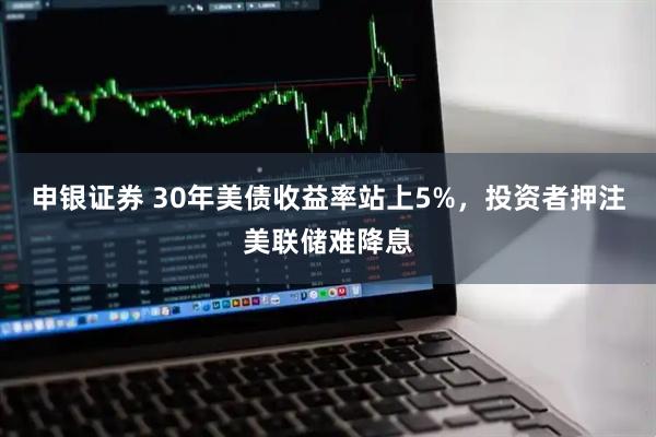 申银证券 30年美债收益率站上5%，投资者押注美联储难降息